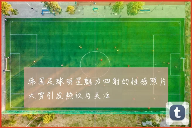 韩国足球明星魅力四射的性感照片大赏引发热议与关注