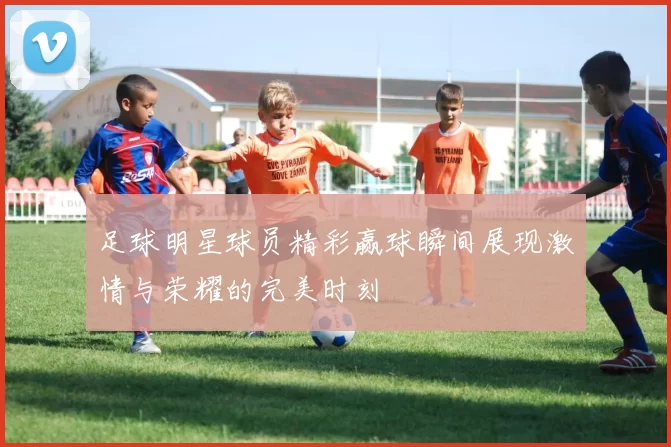 足球明星球员精彩赢球瞬间展现激情与荣耀的完美时刻