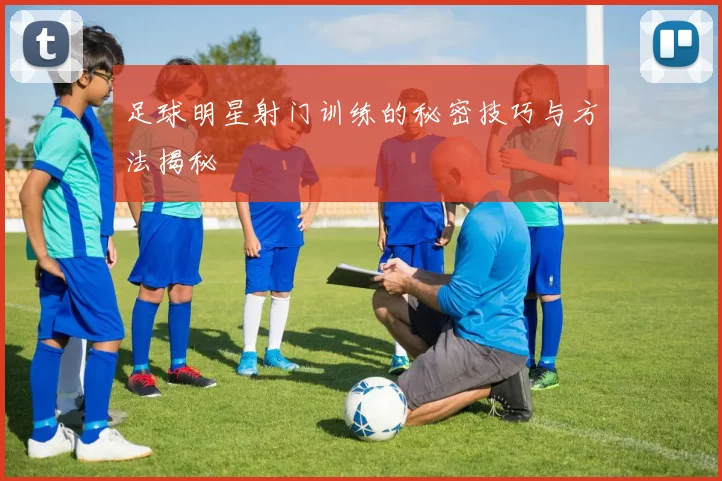 足球明星射门训练的秘密技巧与方法揭秘