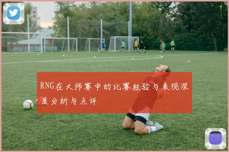RNG在大师赛中的比赛经验与表现深度分析与点评