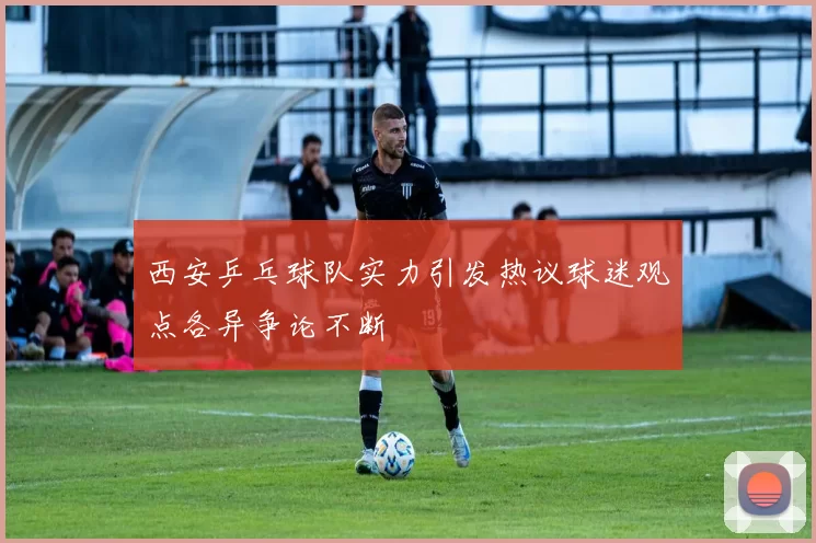 西安乒乓球队实力引发热议球迷观点各异争论不断