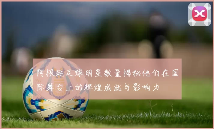 阿根廷足球明星数量揭秘他们在国际舞台上的辉煌成就与影响力