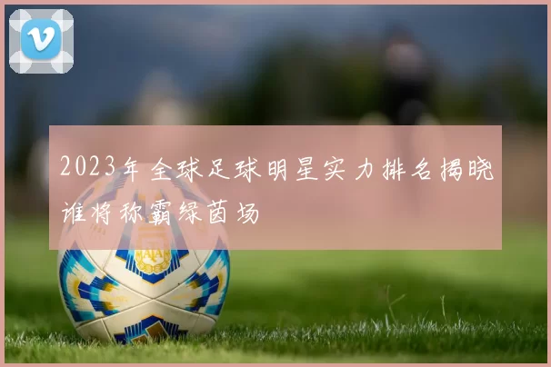 2023年全球足球明星实力排名揭晓谁将称霸绿茵场