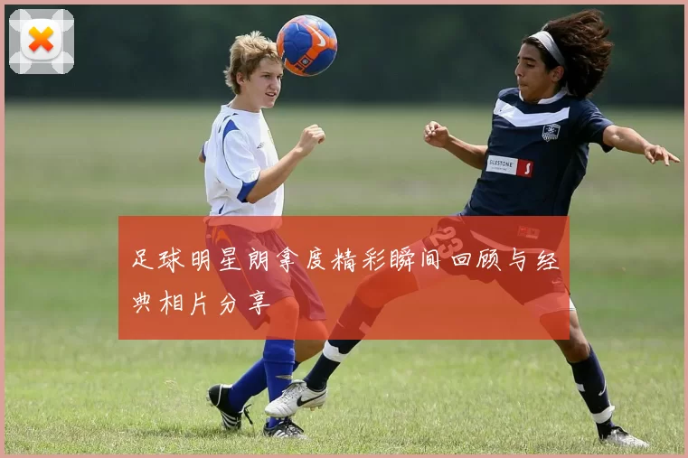 足球明星朗拿度精彩瞬间回顾与经典相片分享