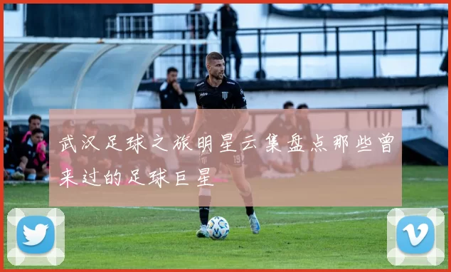 武汉足球之旅明星云集盘点那些曾来过的足球巨星