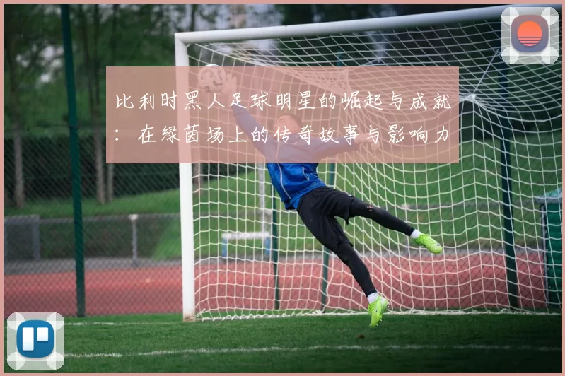 比利时黑人足球明星的崛起与成就：在绿茵场上的传奇故事与影响力