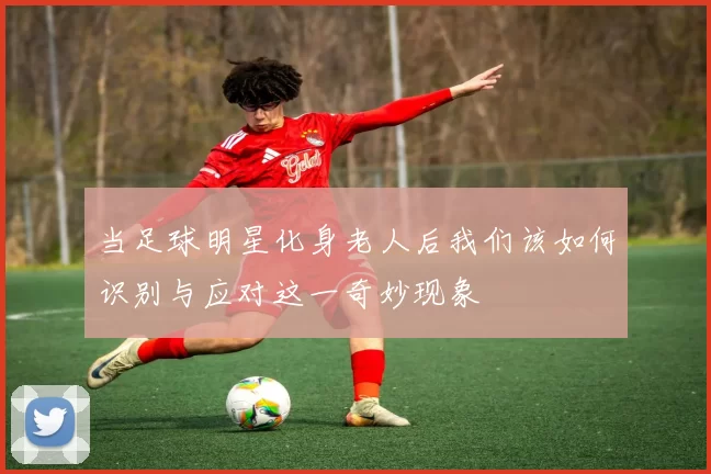 当足球明星化身老人后我们该如何识别与应对这一奇妙现象