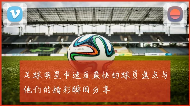 足球明星中速度最快的球员盘点与他们的精彩瞬间分享