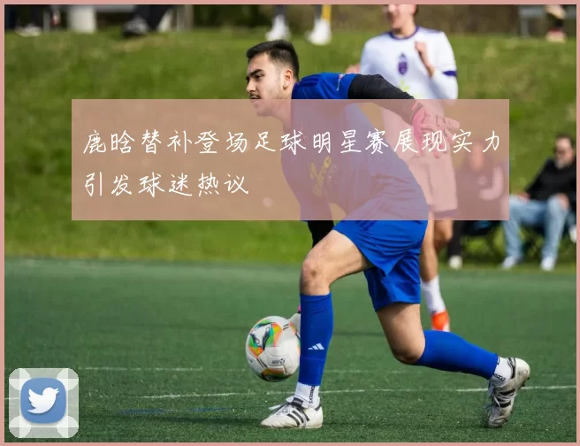 鹿晗替补登场足球明星赛展现实力引发球迷热议