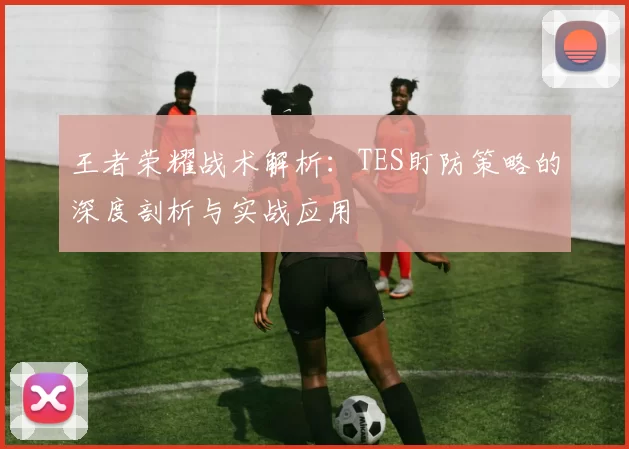 王者荣耀战术解析：TES盯防策略的深度剖析与实战应用