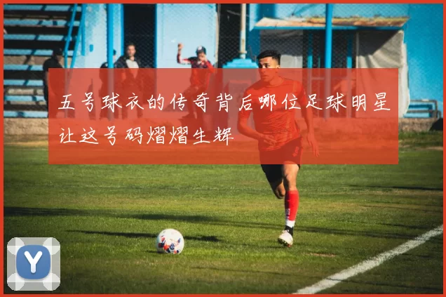 五号球衣的传奇背后哪位足球明星让这号码熠熠生辉