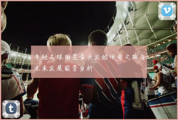年轻足球明星黄头发的传奇之路与未来发展前景分析