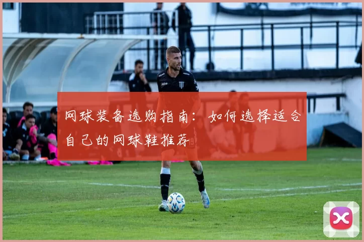 网球装备选购指南：如何选择适合自己的网球鞋推荐
