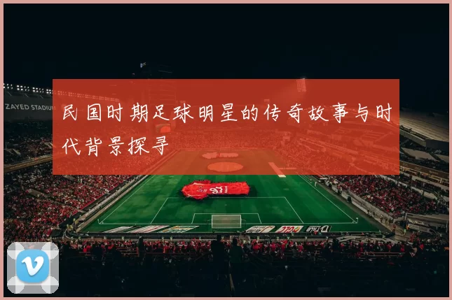 民国时期足球明星的传奇故事与时代背景探寻