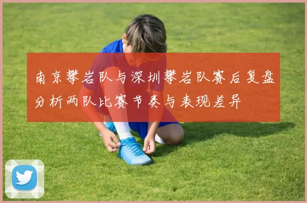 南京攀岩队与深圳攀岩队赛后复盘分析两队比赛节奏与表现差异