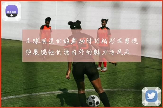 足球明星们的舞动时刻精彩混剪视频展现他们场内外的魅力与风采