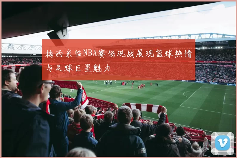 梅西亲临NBA赛场观战展现篮球热情与足球巨星魅力
