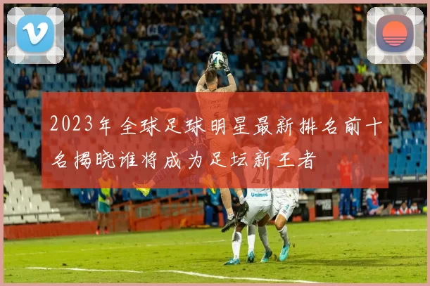 2023年全球足球明星最新排名前十名揭晓谁将成为足坛新王者