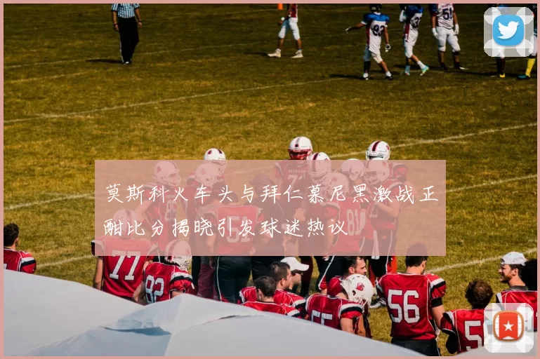 莫斯科火车头与拜仁慕尼黑激战正酣比分揭晓引发球迷热议