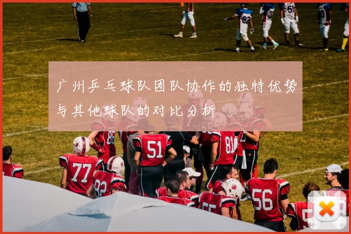 广州乒乓球队团队协作的独特优势与其他球队的对比分析