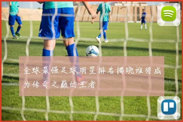 全球最强足球明星排名揭晓谁将成为传奇之巅的王者