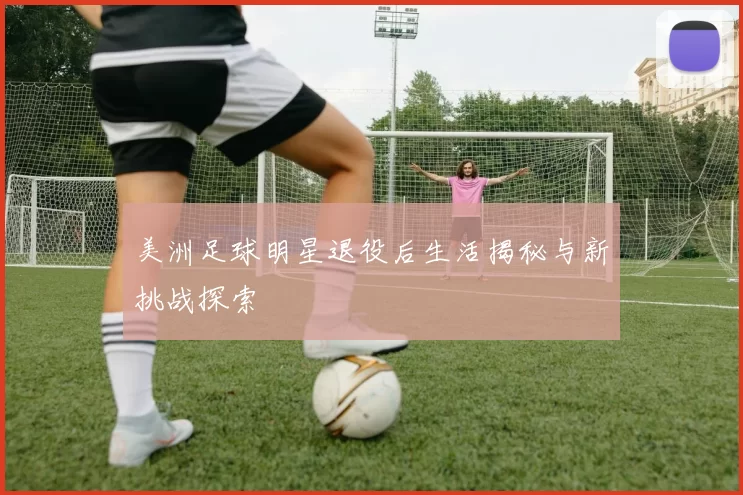 美洲足球明星退役后生活揭秘与新挑战探索