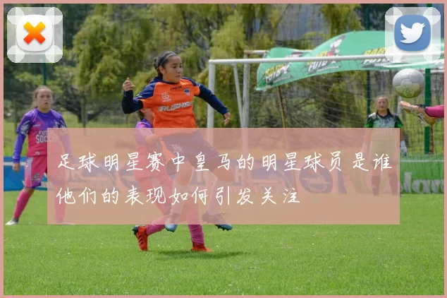 足球明星赛中皇马的明星球员是谁他们的表现如何引发关注