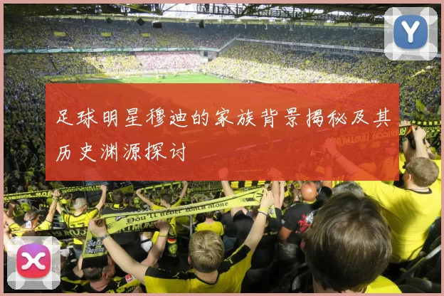 足球明星穆迪的家族背景揭秘及其历史渊源探讨