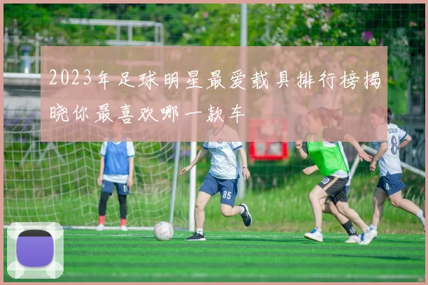 2023年足球明星最爱载具排行榜揭晓你最喜欢哪一款车