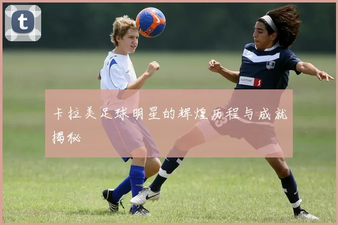 卡拉美足球明星的辉煌历程与成就揭秘