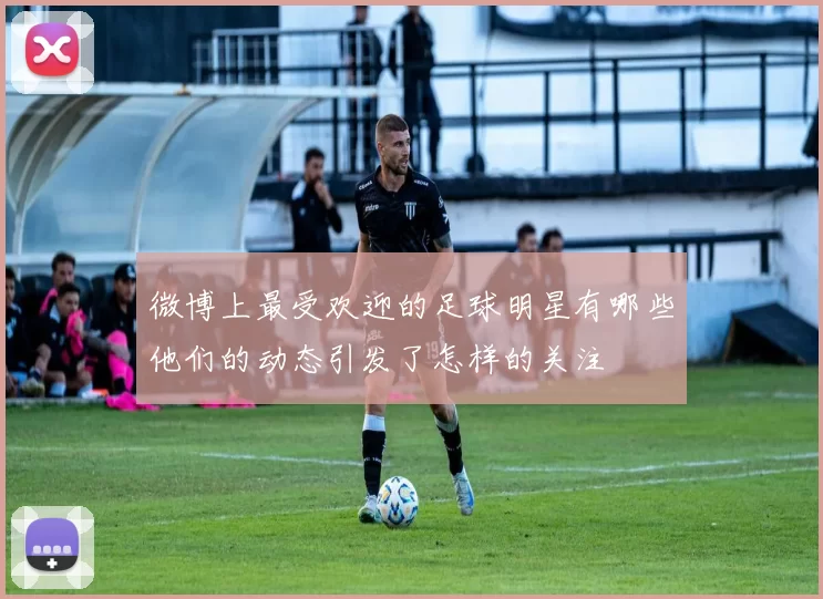 微博上最受欢迎的足球明星有哪些他们的动态引发了怎样的关注