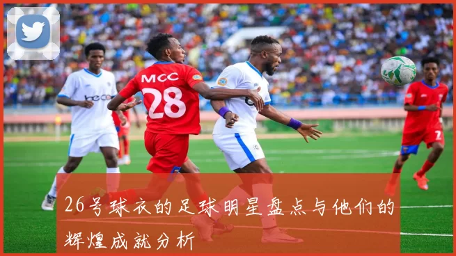 26号球衣的足球明星盘点与他们的辉煌成就分析