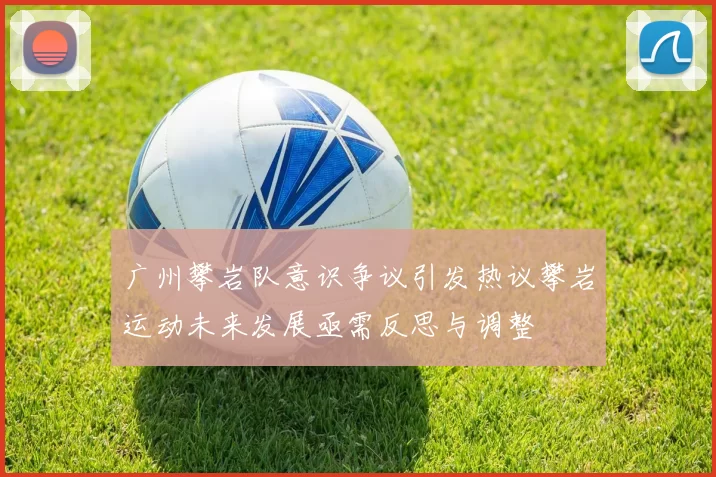 广州攀岩队意识争议引发热议攀岩运动未来发展亟需反思与调整