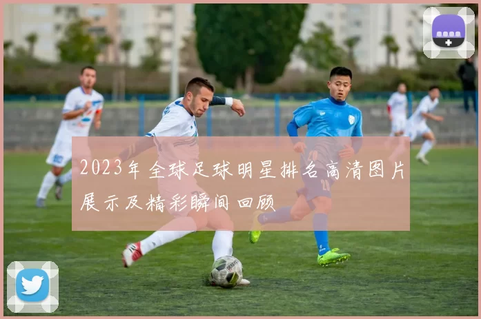2023年全球足球明星排名高清图片展示及精彩瞬间回顾