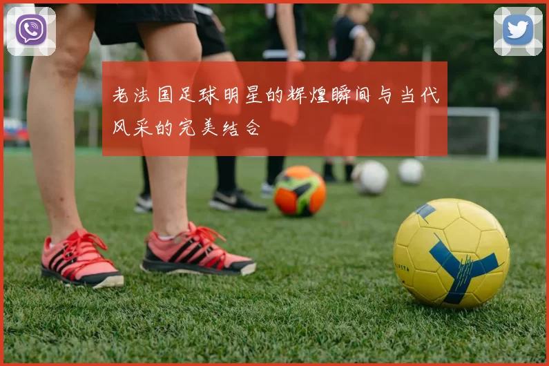 老法国足球明星的辉煌瞬间与当代风采的完美结合
