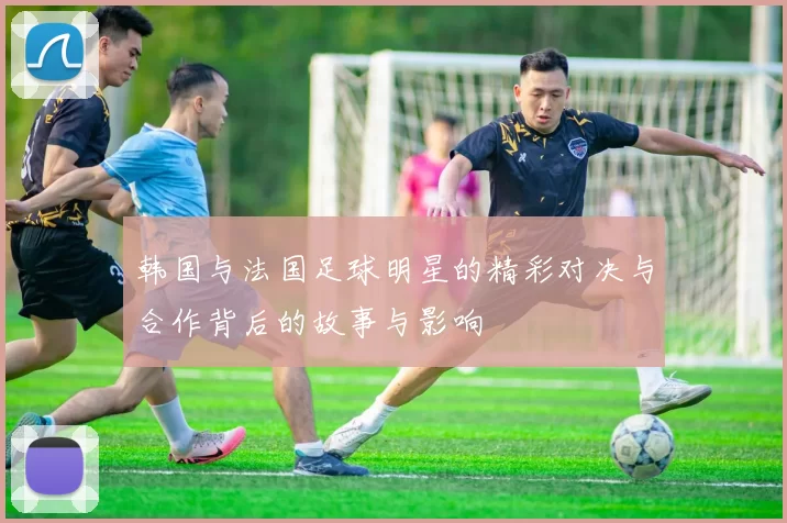 韩国与法国足球明星的精彩对决与合作背后的故事与影响