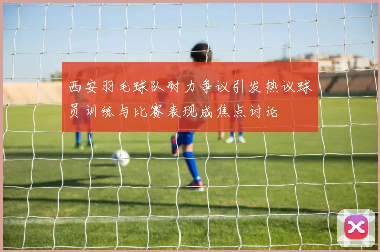 西安羽毛球队耐力争议引发热议球员训练与比赛表现成焦点讨论