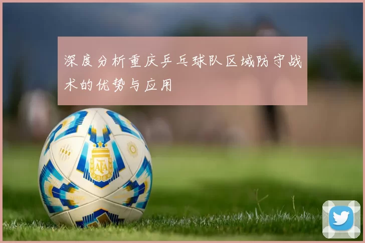 深度分析重庆乒乓球队区域防守战术的优势与应用
