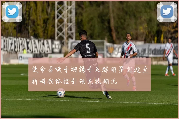 使命召唤手游携手足球明星打造全新游戏体验引领竞技潮流