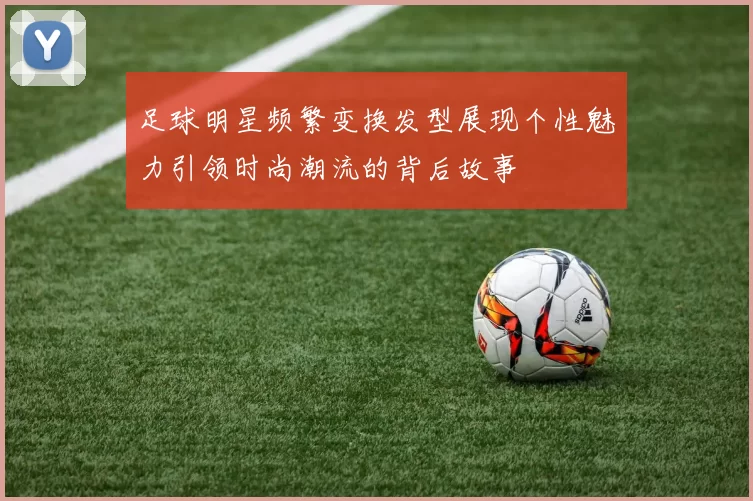 足球明星频繁变换发型展现个性魅力引领时尚潮流的背后故事