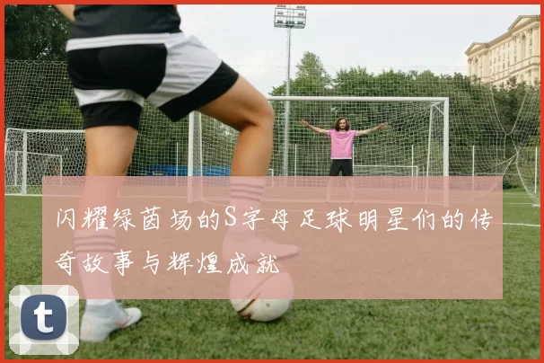 闪耀绿茵场的S字母足球明星们的传奇故事与辉煌成就