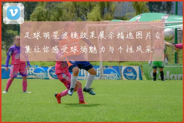 足球明星滤镜效果展示精选图片合集让你感受球场魅力与个性风采