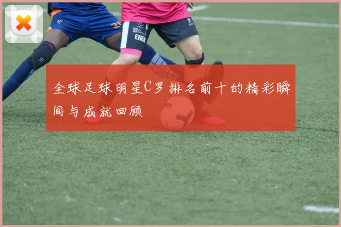 全球足球明星C罗排名前十的精彩瞬间与成就回顾