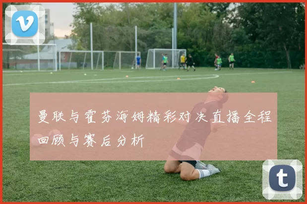 曼联与霍芬海姆精彩对决直播全程回顾与赛后分析