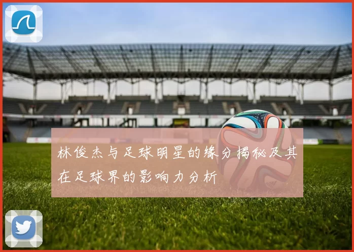 林俊杰与足球明星的缘分揭秘及其在足球界的影响力分析