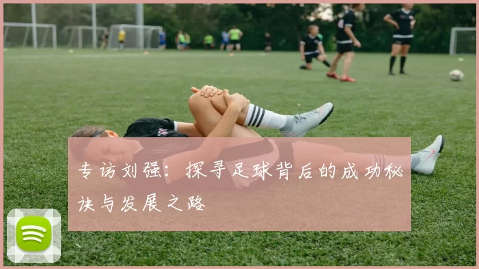 专访刘强：探寻足球背后的成功秘诀与发展之路