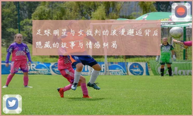 足球明星与女裁判的浪漫邂逅背后隐藏的故事与情感纠葛