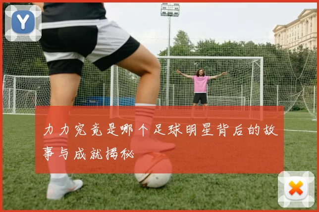 力力究竟是哪个足球明星背后的故事与成就揭秘