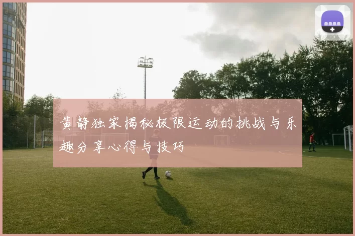黄静独家揭秘极限运动的挑战与乐趣分享心得与技巧