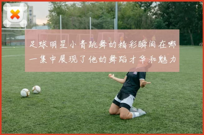 足球明星小青跳舞的精彩瞬间在哪一集中展现了他的舞蹈才华和魅力